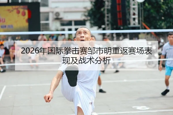 2026年国际拳击赛邹市明重返赛场表现及战术分析