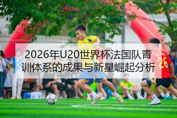 2026年U20世界杯法国队青训体系的成果与新星崛起分析